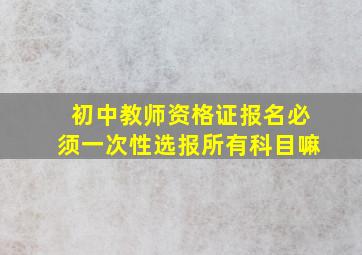 初中教师资格证报名必须一次性选报所有科目嘛