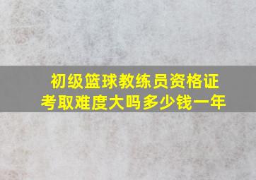 初级篮球教练员资格证考取难度大吗多少钱一年