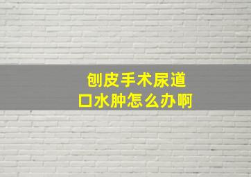 刨皮手术尿道口水肿怎么办啊