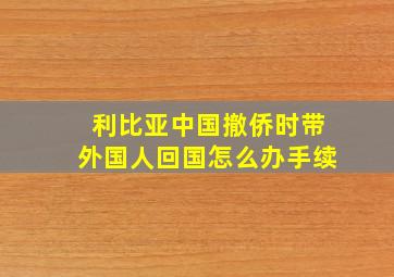 利比亚中国撤侨时带外国人回国怎么办手续