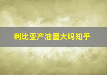 利比亚产油量大吗知乎