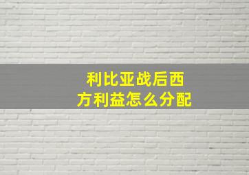 利比亚战后西方利益怎么分配