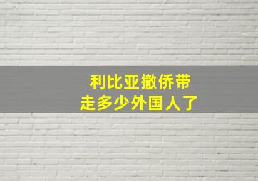 利比亚撤侨带走多少外国人了