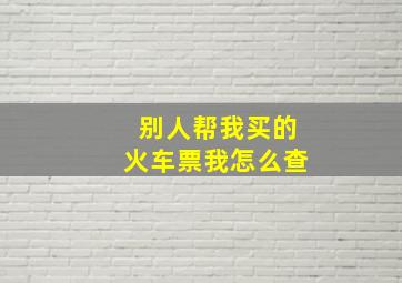 别人帮我买的火车票我怎么查