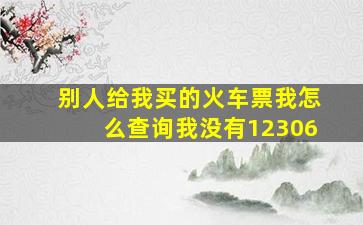 别人给我买的火车票我怎么查询我没有12306