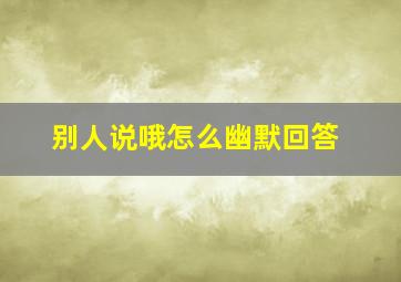 别人说哦怎么幽默回答