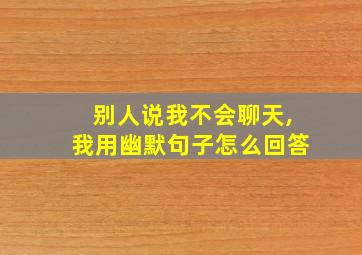 别人说我不会聊天,我用幽默句子怎么回答