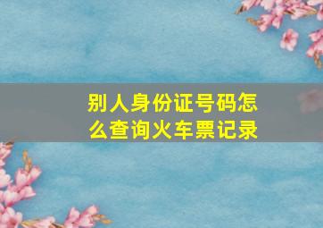 别人身份证号码怎么查询火车票记录