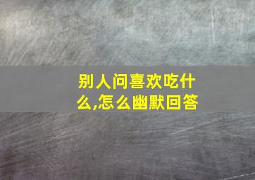 别人问喜欢吃什么,怎么幽默回答