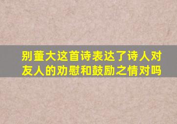 别董大这首诗表达了诗人对友人的劝慰和鼓励之情对吗