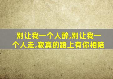 别让我一个人醉,别让我一个人走,寂寞的路上有你相陪