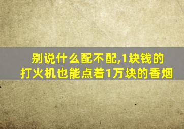 别说什么配不配,1块钱的打火机也能点着1万块的香烟