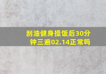 刮油健身操饭后30分钟三遍02.14正常吗