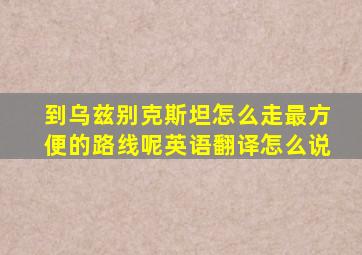 到乌兹别克斯坦怎么走最方便的路线呢英语翻译怎么说