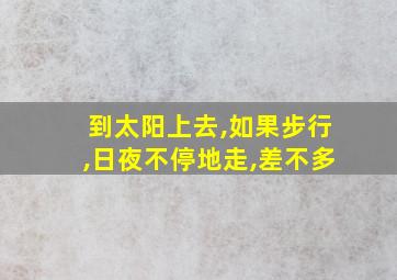 到太阳上去,如果步行,日夜不停地走,差不多