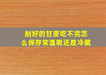 削好的甘蔗吃不完怎么保存常温呢还是冷藏