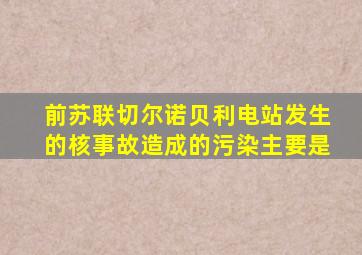 前苏联切尔诺贝利电站发生的核事故造成的污染主要是