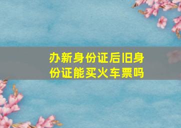 办新身份证后旧身份证能买火车票吗