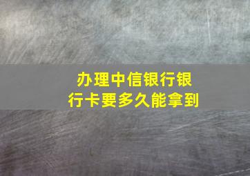 办理中信银行银行卡要多久能拿到