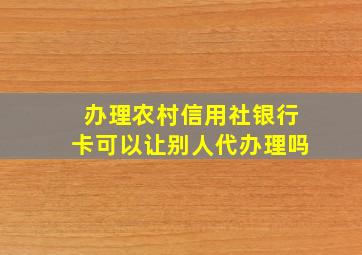 办理农村信用社银行卡可以让别人代办理吗