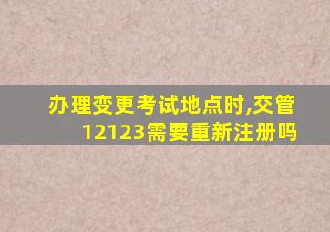 办理变更考试地点时,交管12123需要重新注册吗