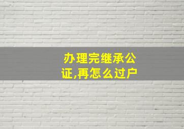 办理完继承公证,再怎么过户