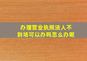 办理营业执照法人不到场可以办吗怎么办呢