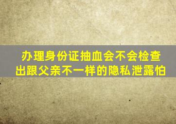 办理身份证抽血会不会检查出跟父亲不一样的隐私泄露怕