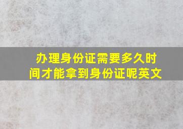 办理身份证需要多久时间才能拿到身份证呢英文