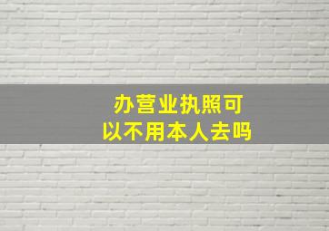 办营业执照可以不用本人去吗