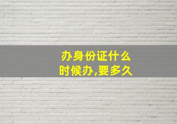 办身份证什么时候办,要多久