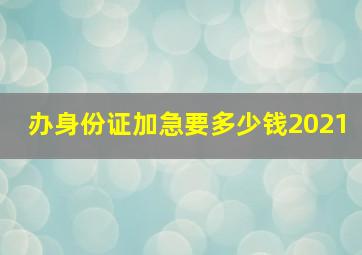 办身份证加急要多少钱2021