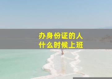 办身份证的人什么时候上班