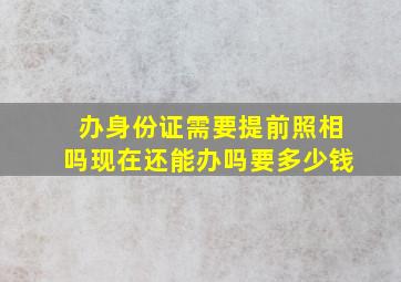 办身份证需要提前照相吗现在还能办吗要多少钱