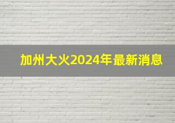 加州大火2024年最新消息