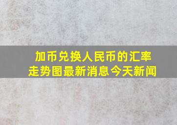 加币兑换人民币的汇率走势图最新消息今天新闻