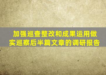 加强巡查整改和成果运用做实巡察后半篇文章的调研报告