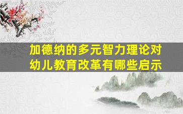 加德纳的多元智力理论对幼儿教育改革有哪些启示