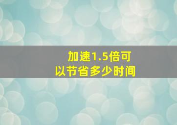 加速1.5倍可以节省多少时间