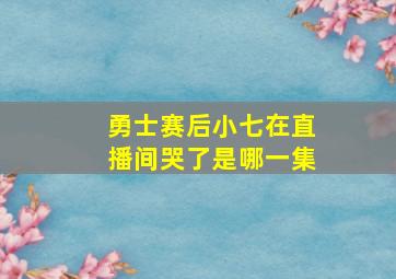 勇士赛后小七在直播间哭了是哪一集