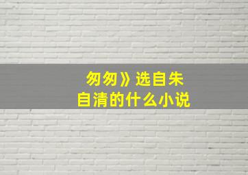 匆匆》选自朱自清的什么小说