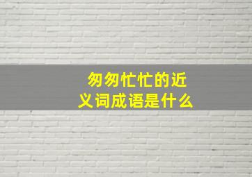 匆匆忙忙的近义词成语是什么