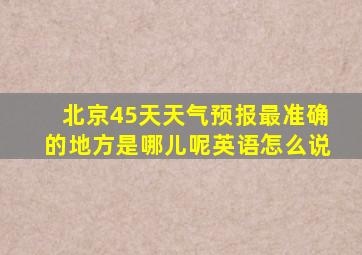 北京45天天气预报最准确的地方是哪儿呢英语怎么说