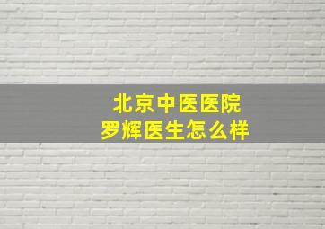 北京中医医院罗辉医生怎么样