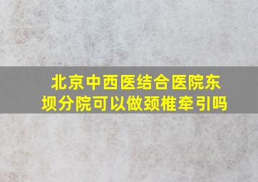 北京中西医结合医院东坝分院可以做颈椎牵引吗