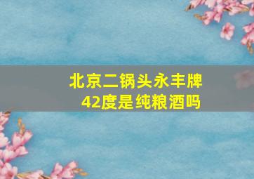 北京二锅头永丰牌42度是纯粮酒吗