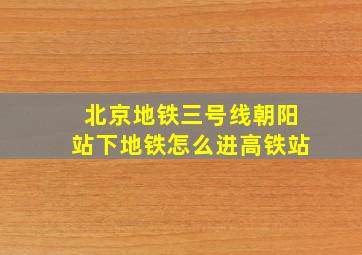 北京地铁三号线朝阳站下地铁怎么进高铁站