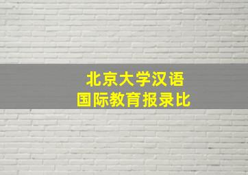 北京大学汉语国际教育报录比