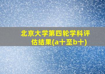 北京大学第四轮学科评估结果(a十至b十)