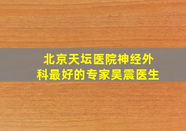 北京天坛医院神经外科最好的专家吴震医生